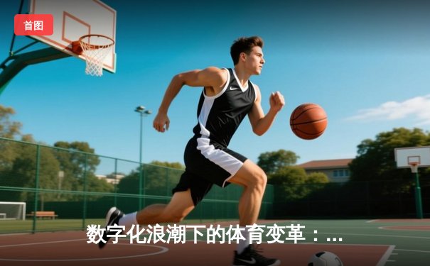 数字化浪潮下的体育变革：科技如何重塑竞技生态与观赛体验