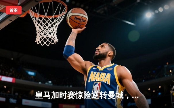 皇马加时赛惊险逆转曼城，欧冠半决赛上演史诗级对决