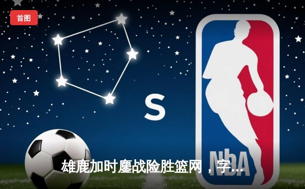 雄鹿加时鏖战险胜篮网，字母哥44分主宰关键时刻