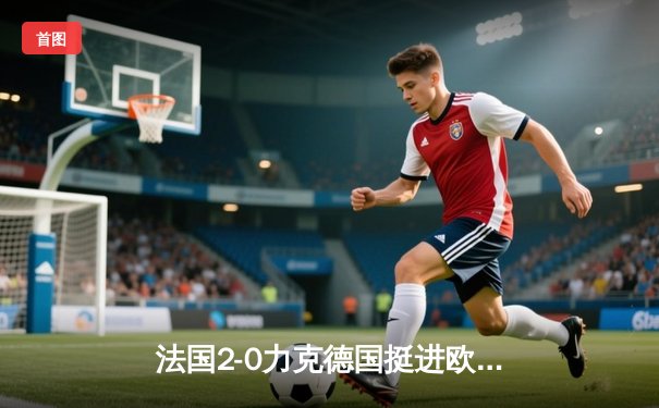 法国2-0力克德国挺进欧洲杯四强，姆巴佩传射建功格列兹曼锁定胜局