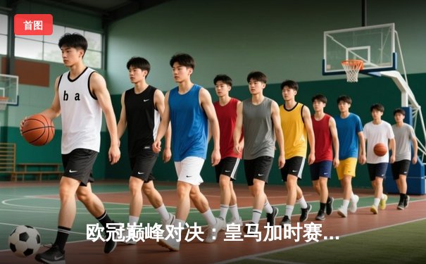 欧冠巅峰对决：皇马加时赛3-2逆转拜仁，维尼修斯双响闪耀伯纳乌