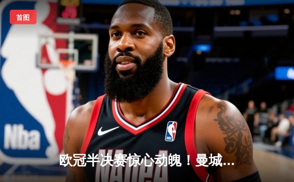 欧冠半决赛惊心动魄！曼城主场3-2逆转皇马，哈兰德双响锁定决赛席位