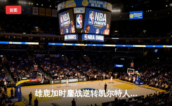 雄鹿加时鏖战逆转凯尔特人 字母哥44分统治攻防