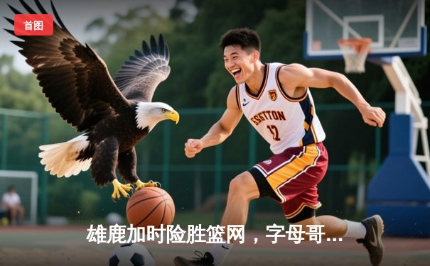 雄鹿加时险胜篮网，字母哥44分主宰关键战役