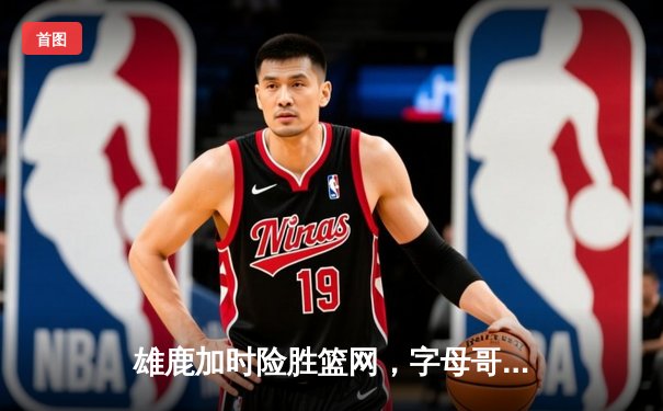 雄鹿加时险胜篮网，字母哥44分14篮板演绎个人英雄主义