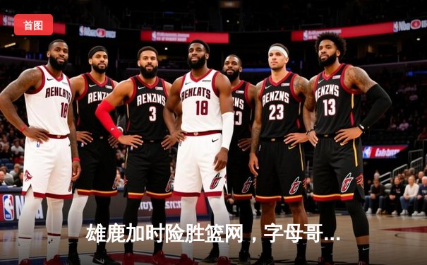 雄鹿加时险胜篮网，字母哥44分14篮板演绎个人英雄主义