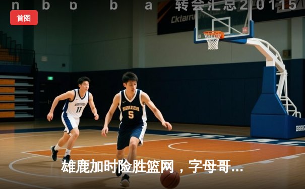 雄鹿加时险胜篮网，字母哥44分14篮板演绎个人英雄主义